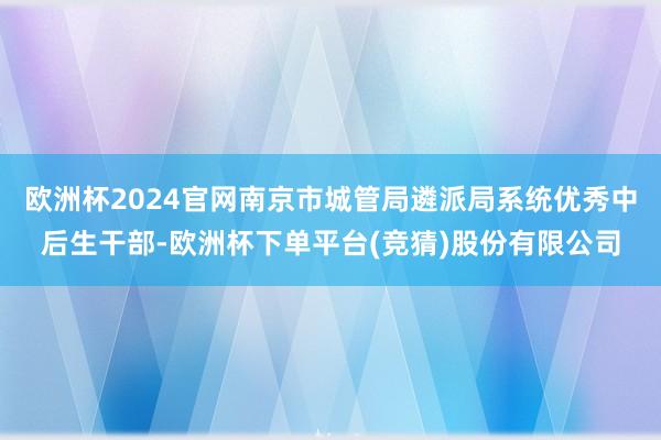 欧洲杯2024官网南京市城管局遴派局系统优秀中后生干部-欧洲杯下单平台(竞猜)股份有限公司