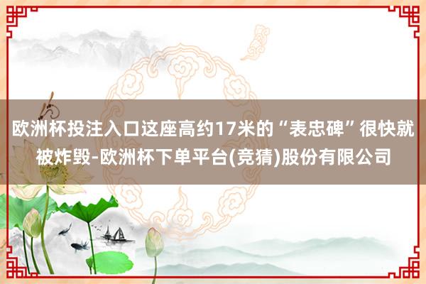 欧洲杯投注入口这座高约17米的“表忠碑”很快就被炸毁-欧洲杯下单平台(竞猜)股份有限公司