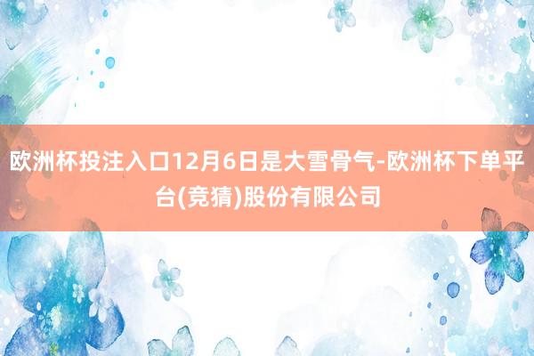 欧洲杯投注入口12月6日是大雪骨气-欧洲杯下单平台(竞猜)股份有限公司