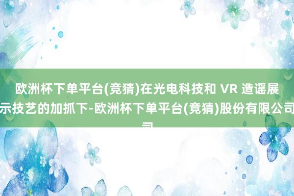欧洲杯下单平台(竞猜)在光电科技和 VR 造谣展示技艺的加抓下-欧洲杯下单平台(竞猜)股份有限公司