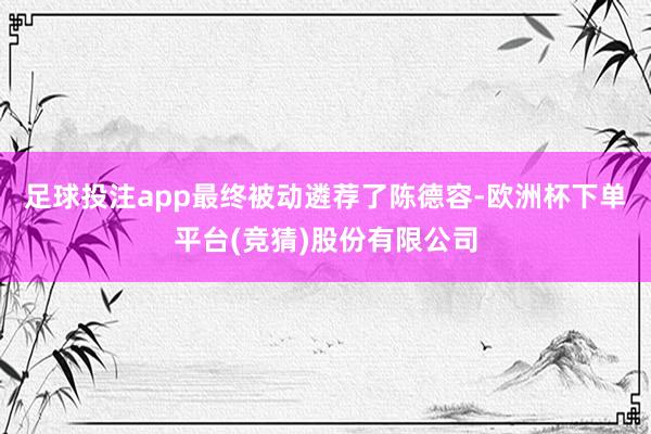 足球投注app最终被动遴荐了陈德容-欧洲杯下单平台(竞猜)股份有限公司