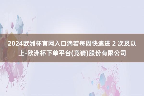 2024欧洲杯官网入口淌若每周快速进 2 次及以上-欧洲杯下单平台(竞猜)股份有限公司