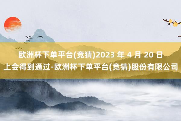 欧洲杯下单平台(竞猜)2023 年 4 月 20 日上会得到通过-欧洲杯下单平台(竞猜)股份有限公司