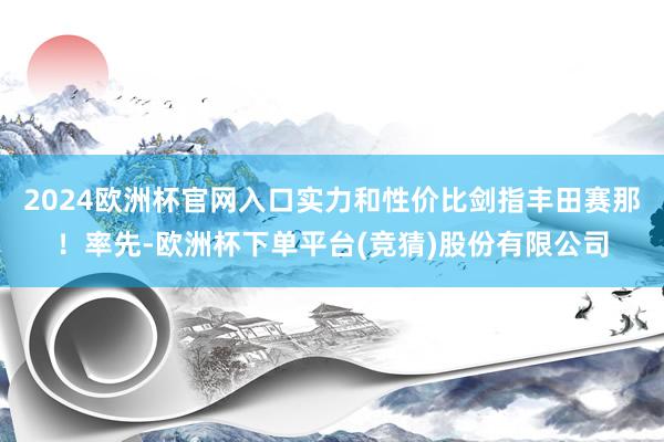 2024欧洲杯官网入口实力和性价比剑指丰田赛那！率先-欧洲杯下单平台(竞猜)股份有限公司