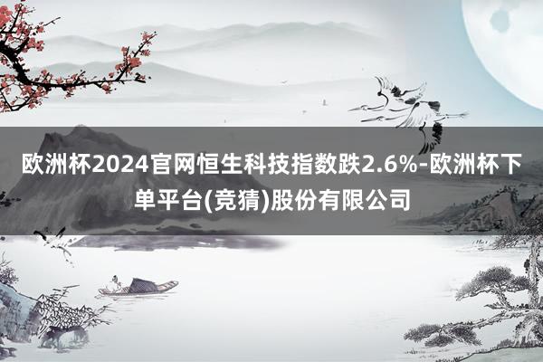 欧洲杯2024官网恒生科技指数跌2.6%-欧洲杯下单平台(竞猜)股份有限公司