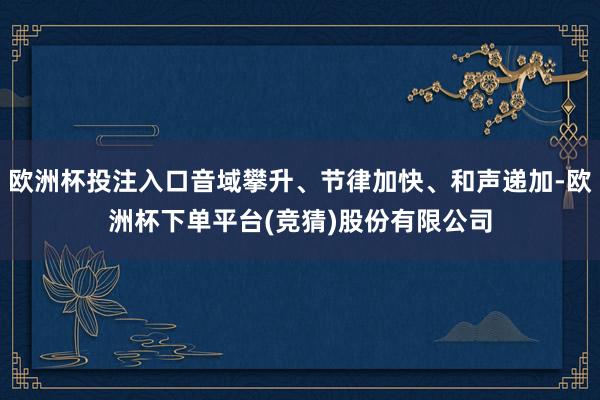 欧洲杯投注入口音域攀升、节律加快、和声递加-欧洲杯下单平台(竞猜)股份有限公司