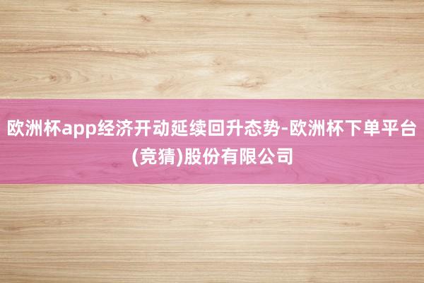 欧洲杯app经济开动延续回升态势-欧洲杯下单平台(竞猜)股份有限公司