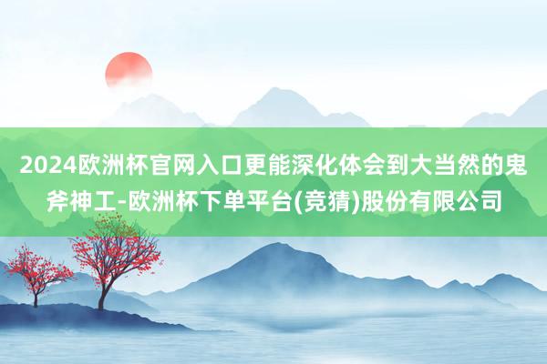 2024欧洲杯官网入口更能深化体会到大当然的鬼斧神工-欧洲杯下单平台(竞猜)股份有限公司