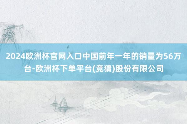 2024欧洲杯官网入口中国前年一年的销量为56万台-欧洲杯下单平台(竞猜)股份有限公司