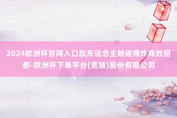 2024欧洲杯官网入口敌东说念主触碰爆炸殊效丽都-欧洲杯下单平台(竞猜)股份有限公司