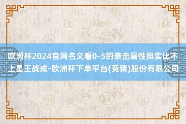 欧洲杯2024官网名义看0-5的袭击属性照实比不上星王战戒-欧洲杯下单平台(竞猜)股份有限公司
