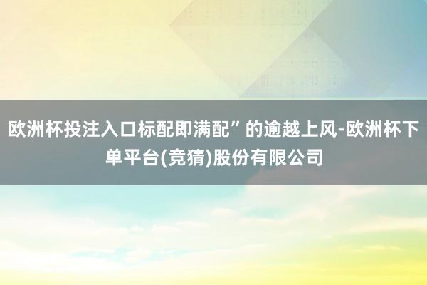 欧洲杯投注入口标配即满配”的逾越上风-欧洲杯下单平台(竞猜)股份有限公司