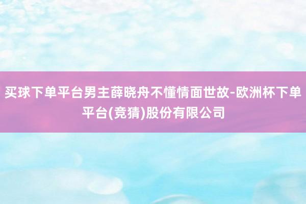 买球下单平台男主薛晓舟不懂情面世故-欧洲杯下单平台(竞猜)股份有限公司