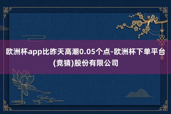 欧洲杯app比昨天高潮0.05个点-欧洲杯下单平台(竞猜)股份有限公司