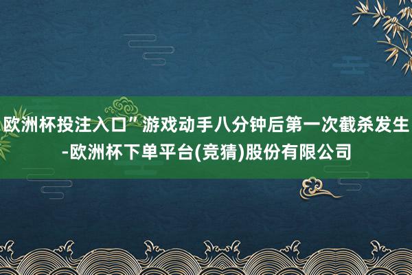 欧洲杯投注入口”游戏动手八分钟后第一次截杀发生-欧洲杯下单平台(竞猜)股份有限公司