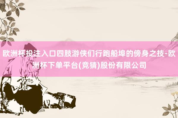 欧洲杯投注入口四肢游侠们行跑船埠的傍身之技-欧洲杯下单平台(竞猜)股份有限公司