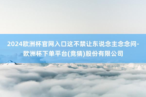 2024欧洲杯官网入口这不禁让东说念主念念问-欧洲杯下单平台(竞猜)股份有限公司