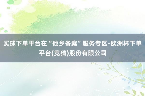 买球下单平台在“他乡备案”服务专区-欧洲杯下单平台(竞猜)股份有限公司