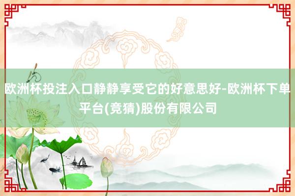 欧洲杯投注入口静静享受它的好意思好-欧洲杯下单平台(竞猜)股份有限公司