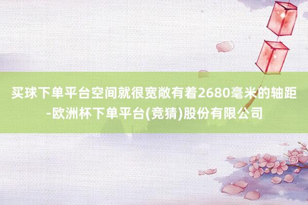 买球下单平台空间就很宽敞有着2680毫米的轴距-欧洲杯下单平台(竞猜)股份有限公司