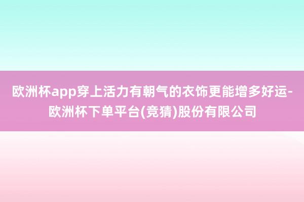 欧洲杯app穿上活力有朝气的衣饰更能增多好运-欧洲杯下单平台(竞猜)股份有限公司