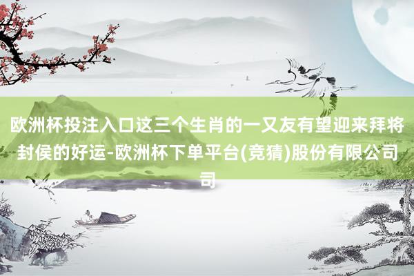欧洲杯投注入口这三个生肖的一又友有望迎来拜将封侯的好运-欧洲杯下单平台(竞猜)股份有限公司