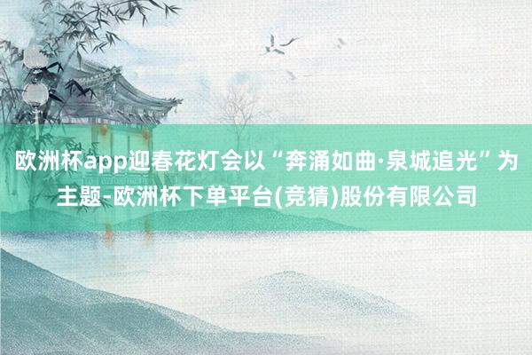 欧洲杯app迎春花灯会以“奔涌如曲·泉城追光”为主题-欧洲杯下单平台(竞猜)股份有限公司