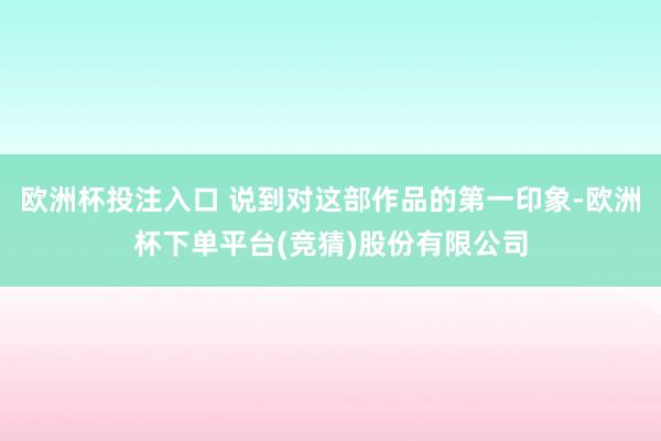 欧洲杯投注入口 说到对这部作品的第一印象-欧洲杯下单平台(竞猜)股份有限公司