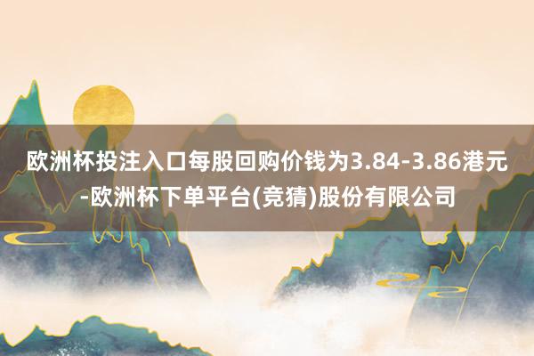 欧洲杯投注入口每股回购价钱为3.84-3.86港元-欧洲杯下单平台(竞猜)股份有限公司