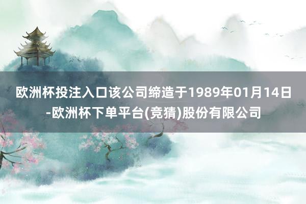欧洲杯投注入口该公司缔造于1989年01月14日-欧洲杯下单平台(竞猜)股份有限公司