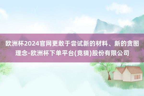 欧洲杯2024官网更敢于尝试新的材料、新的贪图理念-欧洲杯下单平台(竞猜)股份有限公司
