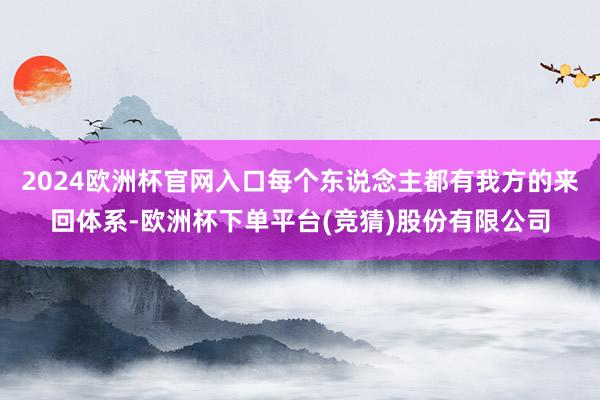 2024欧洲杯官网入口每个东说念主都有我方的来回体系-欧洲杯下单平台(竞猜)股份有限公司