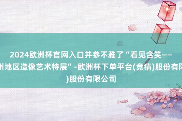 2024欧洲杯官网入口并参不雅了“看见含笑——古青州地区造像艺术特展”-欧洲杯下单平台(竞猜)股份有限公司