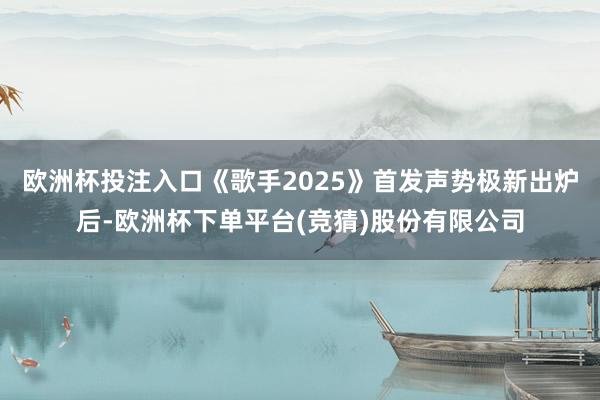 欧洲杯投注入口《歌手2025》首发声势极新出炉后-欧洲杯下单平台(竞猜)股份有限公司