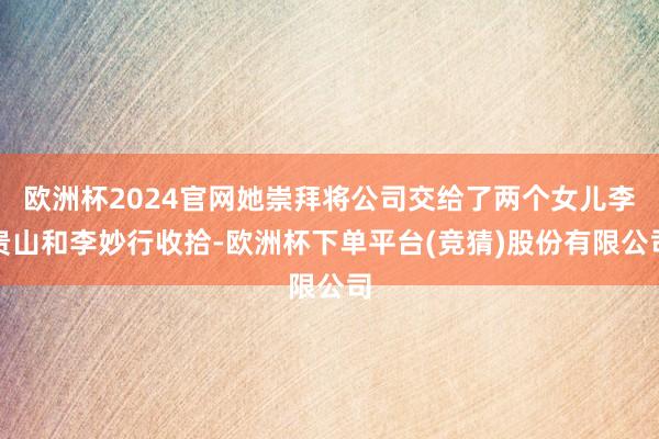 欧洲杯2024官网她崇拜将公司交给了两个女儿李贵山和李妙行收拾-欧洲杯下单平台(竞猜)股份有限公司