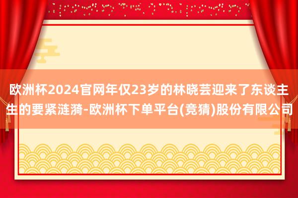欧洲杯2024官网年仅23岁的林晓芸迎来了东谈主生的要紧涟漪-欧洲杯下单平台(竞猜)股份有限公司