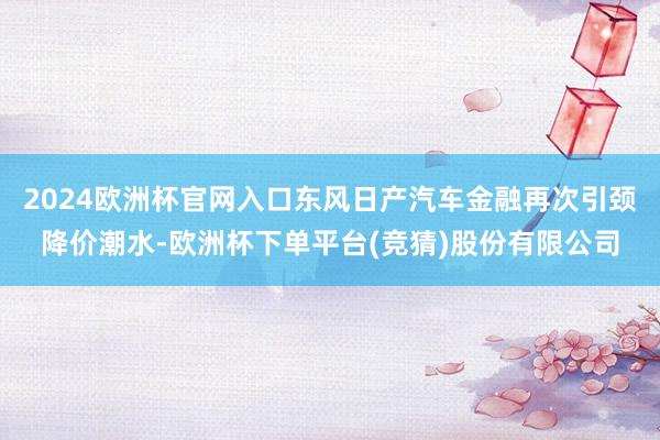2024欧洲杯官网入口东风日产汽车金融再次引颈降价潮水-欧洲杯下单平台(竞猜)股份有限公司