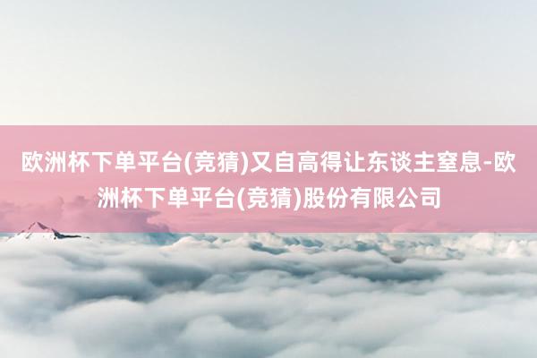 欧洲杯下单平台(竞猜)又自高得让东谈主窒息-欧洲杯下单平台(竞猜)股份有限公司