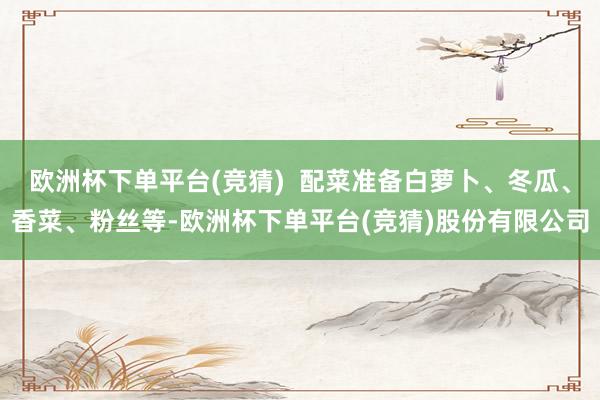 欧洲杯下单平台(竞猜)  配菜准备白萝卜、冬瓜、香菜、粉丝等-欧洲杯下单平台(竞猜)股份有限公司