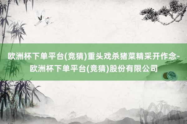 欧洲杯下单平台(竞猜)重头戏杀猪菜精采开作念-欧洲杯下单平台(竞猜)股份有限公司