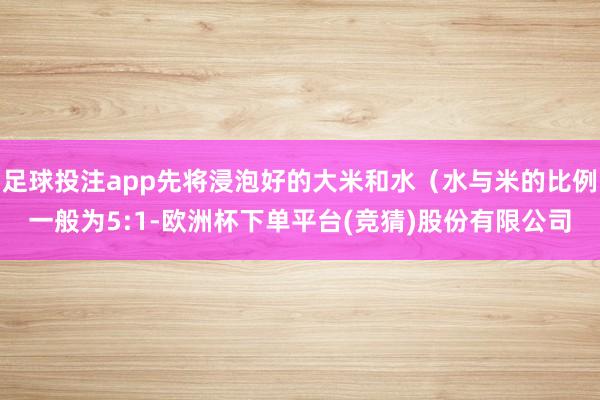 足球投注app先将浸泡好的大米和水（水与米的比例一般为5:1-欧洲杯下单平台(竞猜)股份有限公司