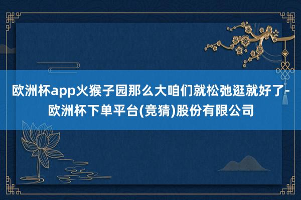 欧洲杯app火猴子园那么大咱们就松弛逛就好了-欧洲杯下单平台(竞猜)股份有限公司