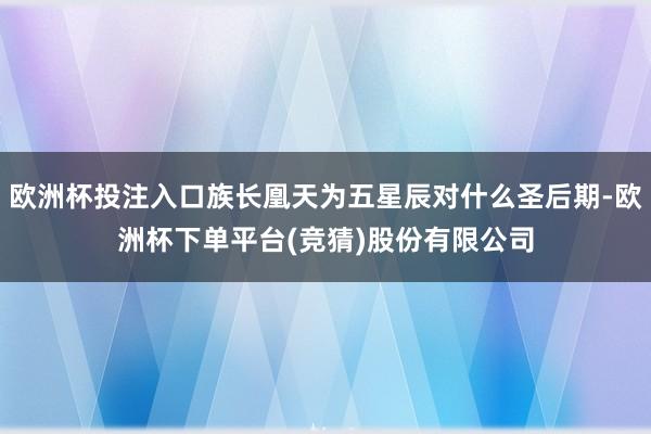 欧洲杯投注入口族长凰天为五星辰对什么圣后期-欧洲杯下单平台(竞猜)股份有限公司