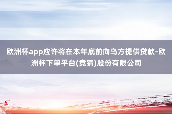 欧洲杯app应许将在本年底前向乌方提供贷款-欧洲杯下单平台(竞猜)股份有限公司
