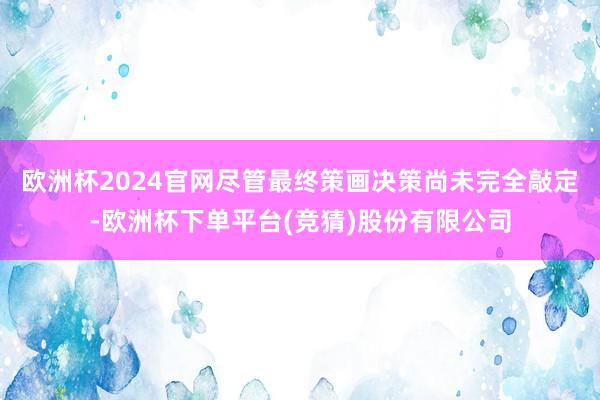 欧洲杯2024官网尽管最终策画决策尚未完全敲定-欧洲杯下单平台(竞猜)股份有限公司