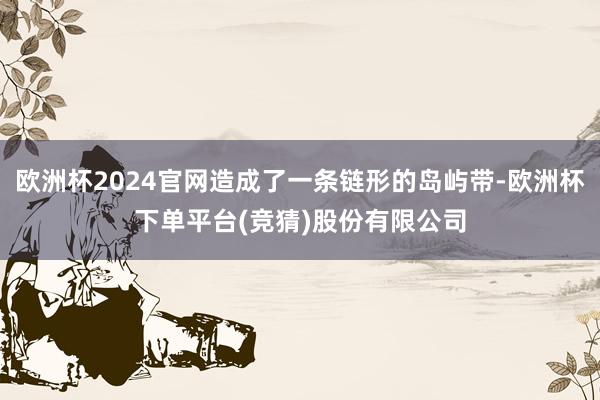 欧洲杯2024官网造成了一条链形的岛屿带-欧洲杯下单平台(竞猜)股份有限公司