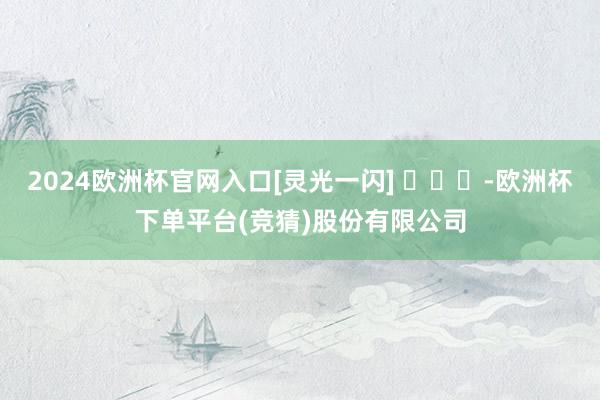 2024欧洲杯官网入口[灵光一闪] ​​​-欧洲杯下单平台(竞猜)股份有限公司