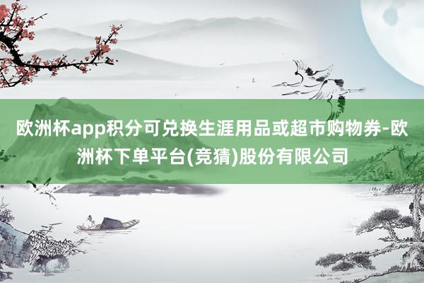 欧洲杯app积分可兑换生涯用品或超市购物券-欧洲杯下单平台(竞猜)股份有限公司