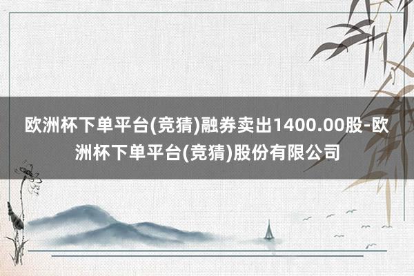 欧洲杯下单平台(竞猜)融券卖出1400.00股-欧洲杯下单平台(竞猜)股份有限公司