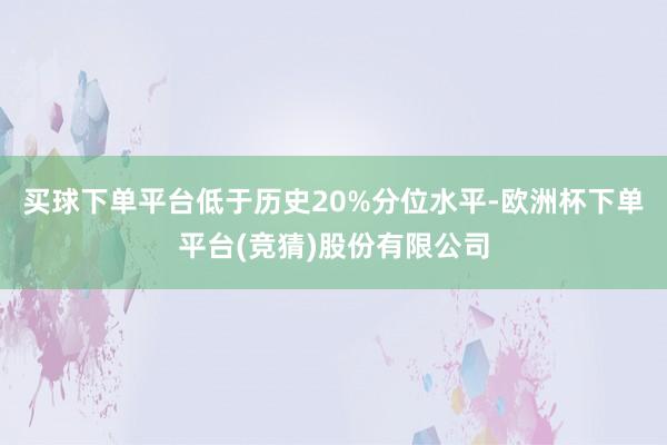 买球下单平台低于历史20%分位水平-欧洲杯下单平台(竞猜)股份有限公司